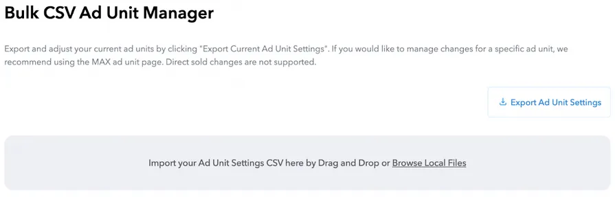 Bulk CSV Ad Unit Manager. Export and adjust your current ad units by clicking “Export Current Ad Unit Settings”. If you would like to manage changes for a specific ad unit, we recommend using the MAX ad unit page. Export Ad Unit Settings button. Import your Ad Unit Settings CSV here by Drag and Drop or Browse Local Files.
