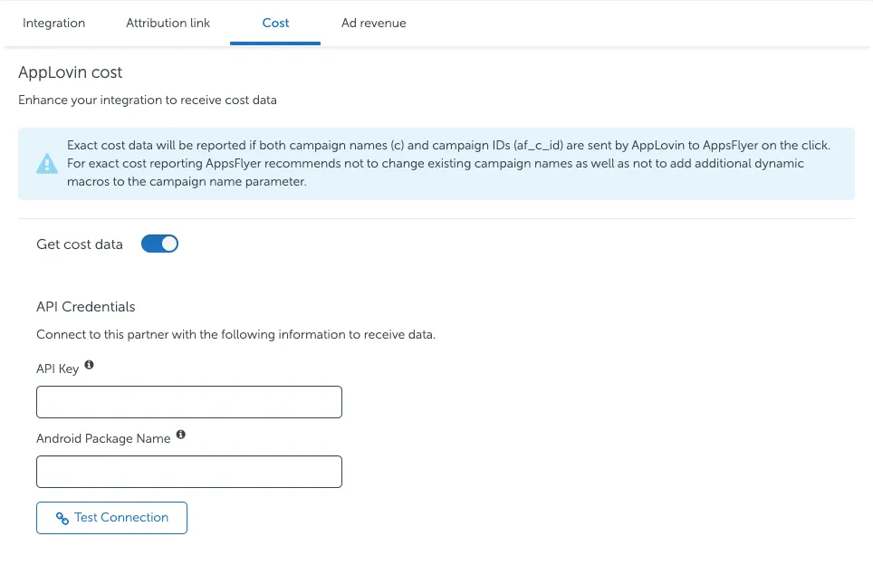 Cost tab. AppLovin cost. Enhance your integration to receive cost data. Exact cost data will be reported if both campaign names (c) and campaign IDs (af_c_id) are sent by AppLovin to AppsFlyer on the click. For exact cost reporting AppsFlyer recommends not to change existing campaign names as well as not to add additional dynamic macros to the campaign name parameter. Get cost data toggle. API Credentials. Connect to this partner with the following information to receive data. API Key field. Android Package Name field. Test Connection button