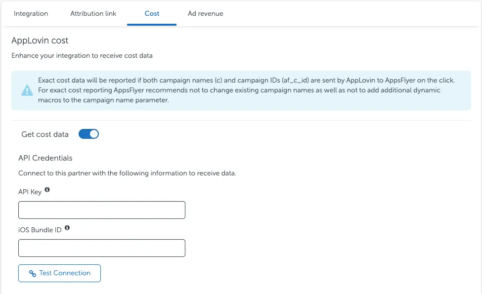 Cost tab. AppLovin cost. Enhance your integration to receive cost data. Exact cost data will be reported if both campaign names (c) and campaign IDs (af_c_id) are sent by AppLovin to AppsFlyer on the click. For exact cost reporting AppsFlyer recommends not to change existing campaign names as well as not to add additional dynamic macros to the campaign name parameter. Get cost data toggle. API Credentials. Connect to this partner with the following information to receive data. API Key field. iOS Bundle ID field. Test Connection button.