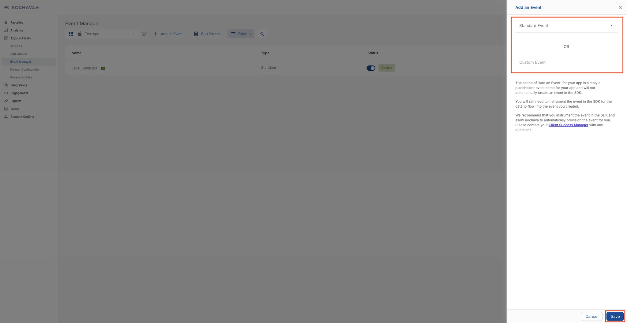 Add an Event. Standard Event drop-down selector, or, Custom Event. The action of “Add an Event” for your app is simply a placeholder event name for your app and will not automatically create an event in the SDK. You will still need to instrument the event in the SDK for the data to flow into the event you created. We recommend that you instrument the event in the SDK and allow Kochava to automatically provision the event for you. Please contact your Client Success Manager with any questions.